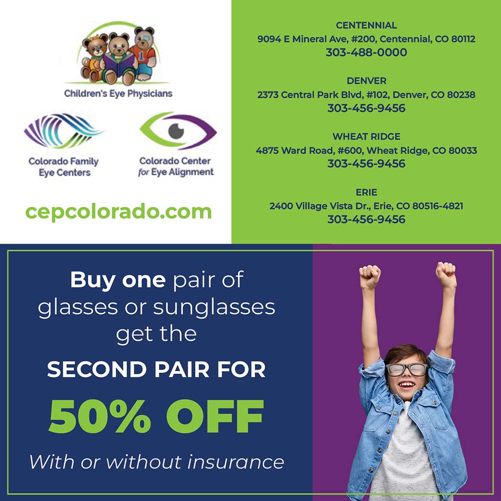 Children's Eye Physicians - CENTENNIAL
9094 E Mineral Ave, #200, Centennial, CO 80112 303-488-0000
Children's Eye Physicians
DENVER
2373 Central Park Blvd, #102, Denver, CO 80238 303-456-9456
Colorado Family Eye Centers
Colorado Center for Eye Alignment
WHEAT RIDGE
4875 Ward Road, #600, Wheat Ridge, CO 80033 303-456-9456
ERIE
2400 Village Vista Dr., Erie, CO 80516-4821
303-456-9456
cepcolorado.com
Buy one pair of glasses or sunglasses get the
SECOND PAIR FOR
50% OFF
With or without insurance