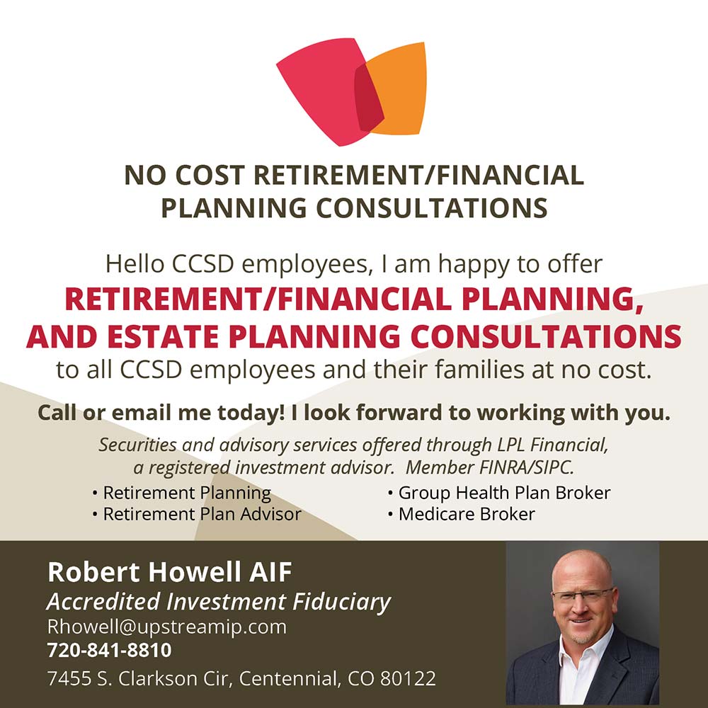 Robert Howell Financial Consultations - Free Financial Consultations
Hello DCSD employees, I am happy to offer
FREE Financial, Retirement, Medicare And Estate Planning Consultations
TO ALL DCSD EMPLOYEES AND THEIR FAMILIES
Call or email me today! I will travel to you!
Securities offered through Sigma Financial Corporation, member FINRA/SIPC.
Robert Howell
Private Wealth Manager
rhowell@upstreamip.com
720-841-8810
7455 S. Clarkson Cir
Centennial, CO 80122